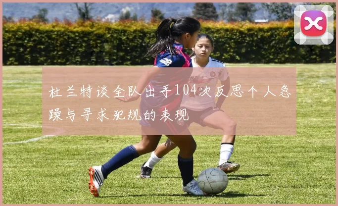 杜兰特谈全队出手104次反思个人急躁与寻求犯规的表现