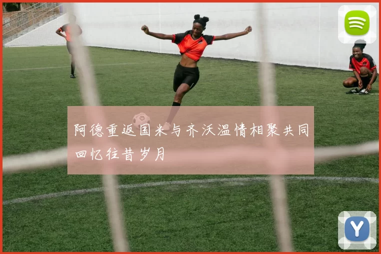 阿德重返国米与齐沃温情相聚共同回忆往昔岁月