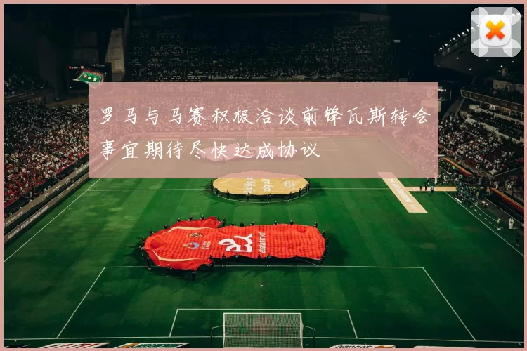 罗马与马赛积极洽谈前锋瓦斯转会事宜期待尽快达成协议
