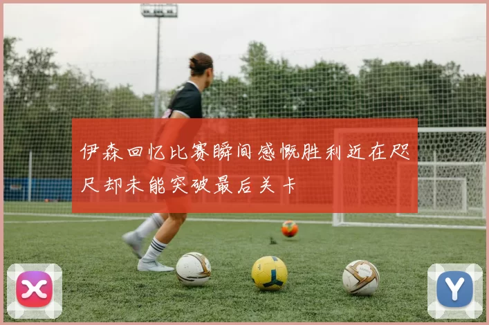 伊森回忆比赛瞬间感慨胜利近在咫尺却未能突破最后关卡